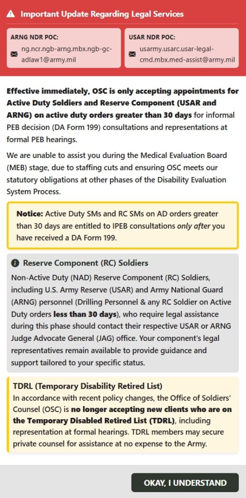 Screenshot of pop-up warning notice from website https://www.jagcnet.army.mil/AppointmentScheduler/OSC/new-appointment . Notice reads: IMPORTANT UPDATE REGARDING LEGAL SERVICES. Effective immediately, OSC is only accepting appointments for Active Duty Soldiers and Reserve Component (USAR and ARNG) on active duty orders greater than 30 days for informal PEB decision (DA Form 199) consultations and representations at formal PEB hearings. We are unable to assist you during the Medical Evaluation Board (MEB) stage, due to staffing cuts and ensuring OSC meets our statutory obligations at other phases of the Disability Evaluation System Process.